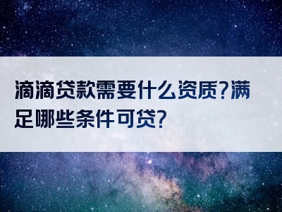 滴滴贷款需要什么资质？满足哪些条件可贷？