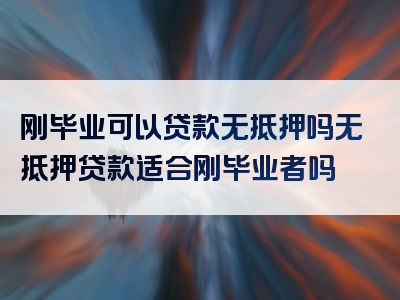 刚毕业可以贷款无抵押吗无抵押贷款适合刚毕业者吗