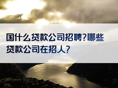 国什么贷款公司招聘？哪些贷款公司在招人？