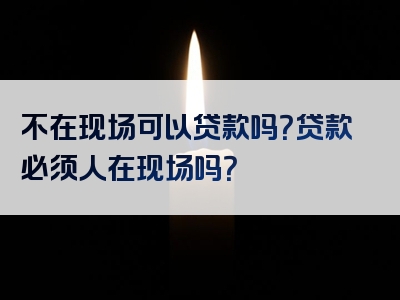 不在现场可以贷款吗？贷款必须人在现场吗？