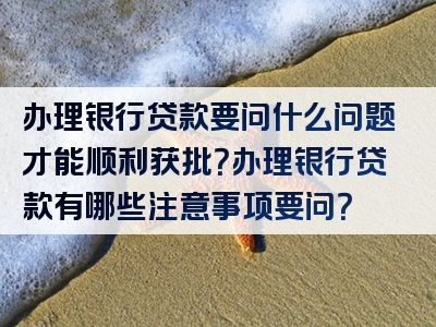 办理银行贷款要问什么问题才能顺利获批？办理银行贷款有哪些注意事项要问？