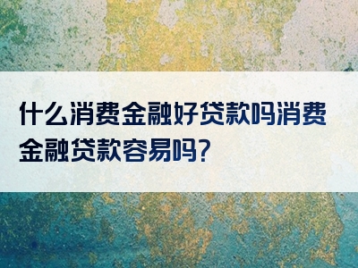 什么消费金融好贷款吗消费金融贷款容易吗？