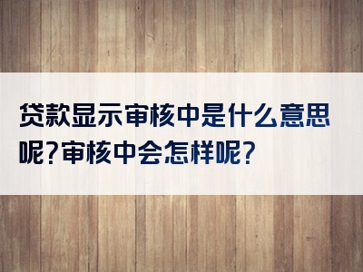 贷款显示审核中是什么意思呢？审核中会怎样呢？