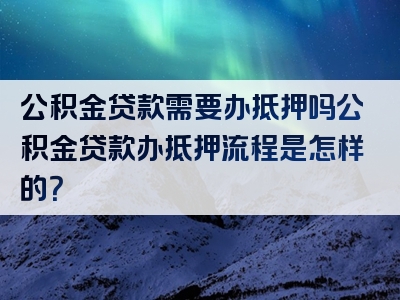 公积金贷款需要办抵押吗公积金贷款办抵押流程是怎样的？