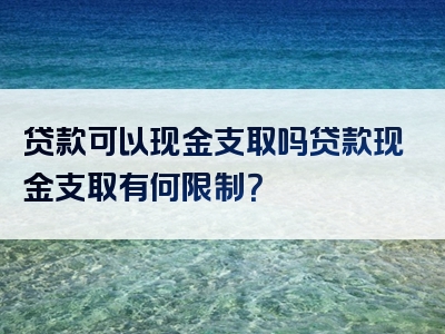 贷款可以现金支取吗贷款现金支取有何限制？