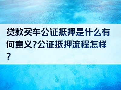 贷款买车公证抵押是什么有何意义？公证抵押流程怎样？