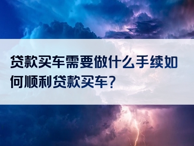 贷款买车需要做什么手续如何顺利贷款买车？