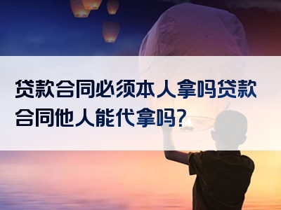 贷款合同必须本人拿吗贷款合同他人能代拿吗？