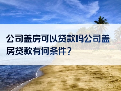 公司盖房可以贷款吗公司盖房贷款有何条件？