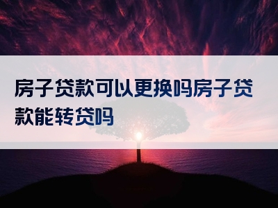 房子贷款可以更换吗房子贷款能转贷吗