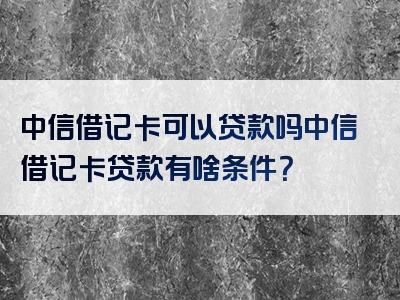 中信借记卡可以贷款吗中信借记卡贷款有啥条件？