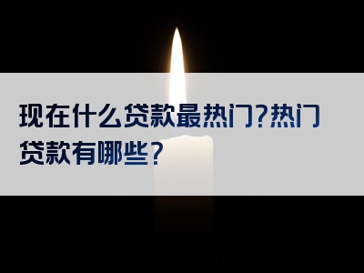 现在什么贷款最热门？热门贷款有哪些？