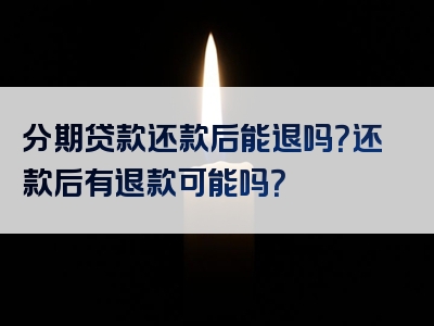 分期贷款还款后能退吗？还款后有退款可能吗？