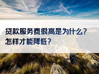 贷款服务费很高是为什么？怎样才能降低？