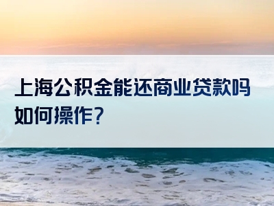 上海公积金能还商业贷款吗如何操作？