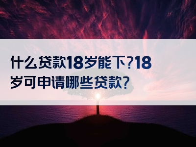 什么贷款18岁能下？18岁可申请哪些贷款？