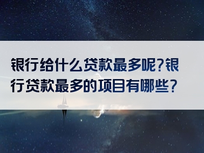 银行给什么贷款最多呢？银行贷款最多的项目有哪些？