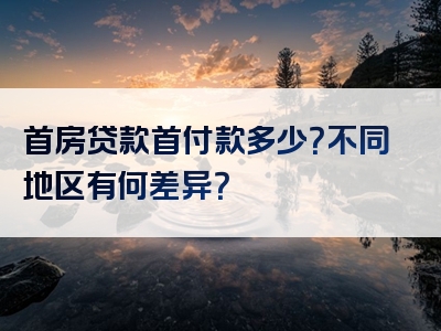 首房贷款首付款多少？不同地区有何差异？