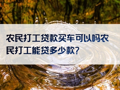 农民打工贷款买车可以吗农民打工能贷多少款？