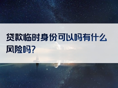 贷款临时身份可以吗有什么风险吗？