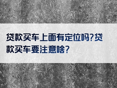 贷款买车上面有定位吗？贷款买车要注意啥？