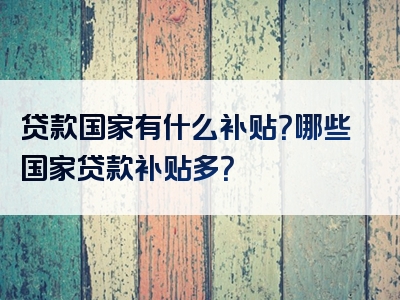 贷款国家有什么补贴？哪些国家贷款补贴多？