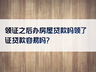 领证之后办房屋贷款吗领了证贷款容易吗？