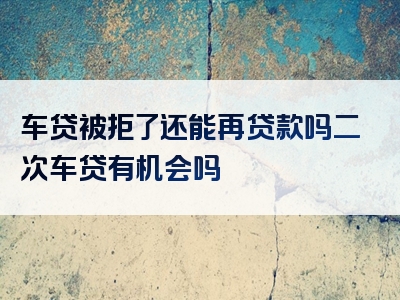 车贷被拒了还能再贷款吗二次车贷有机会吗