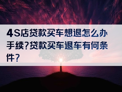 4S店贷款买车想退怎么办手续？贷款买车退车有何条件？