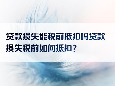 贷款损失能税前抵扣吗贷款损失税前如何抵扣？