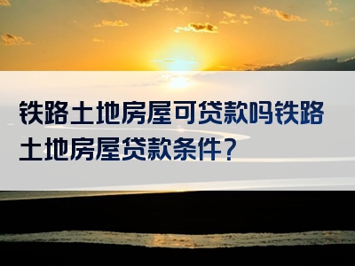 铁路土地房屋可贷款吗铁路土地房屋贷款条件？