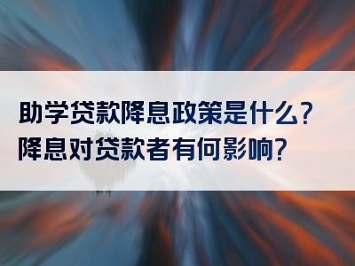 助学贷款降息政策是什么？降息对贷款者有何影响？