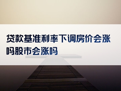 贷款基准利率下调房价会涨吗股市会涨吗