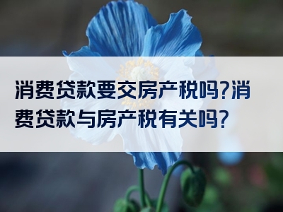 消费贷款要交房产税吗？消费贷款与房产税有关吗？