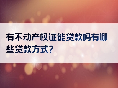 有不动产权证能贷款吗有哪些贷款方式？