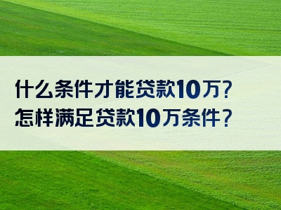 什么条件才能贷款10万？怎样满足贷款10万条件？