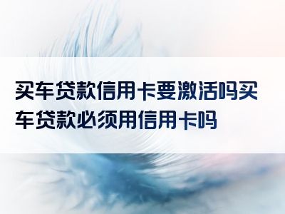 买车贷款信用卡要激活吗买车贷款必须用信用卡吗