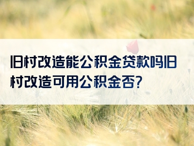 旧村改造能公积金贷款吗旧村改造可用公积金否？