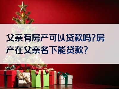 父亲有房产可以贷款吗？房产在父亲名下能贷款？