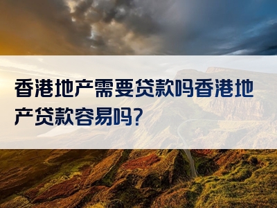 香港地产需要贷款吗香港地产贷款容易吗？