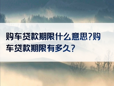 购车贷款期限什么意思？购车贷款期限有多久？