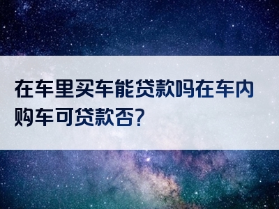 在车里买车能贷款吗在车内购车可贷款否？