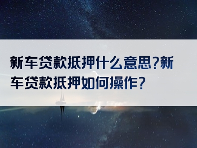 新车贷款抵押什么意思？新车贷款抵押如何操作？