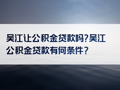 吴江让公积金贷款吗？吴江公积金贷款有何条件？