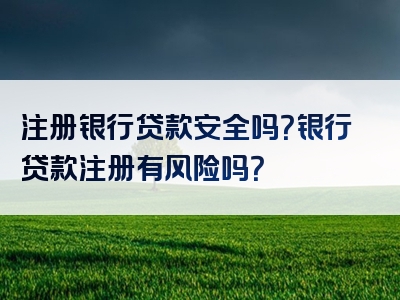 注册银行贷款安全吗？银行贷款注册有风险吗？