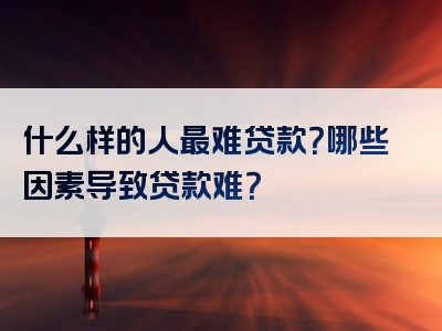 什么样的人最难贷款？哪些因素导致贷款难？