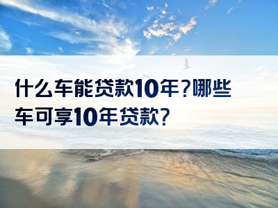 什么车能贷款10年？哪些车可享10年贷款？