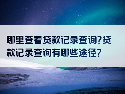 哪里查看贷款记录查询？贷款记录查询有哪些途径？