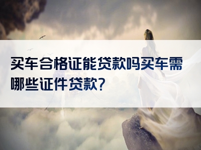 买车合格证能贷款吗买车需哪些证件贷款？