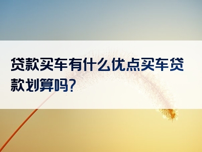 贷款买车有什么优点买车贷款划算吗？